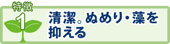 特徴1：清潔。ぬめり・藻を抑える